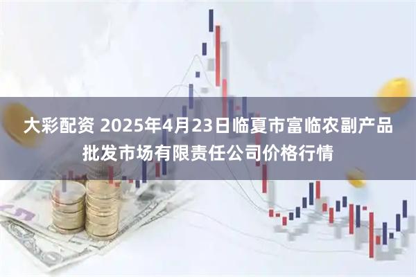 大彩配资 2025年4月23日临夏市富临农副产品批发市场有限责任公司价格行情