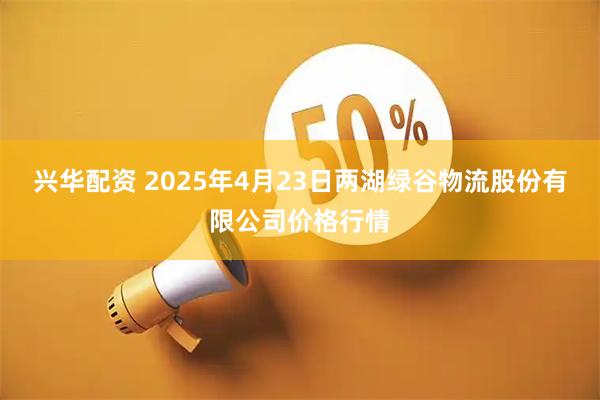 兴华配资 2025年4月23日两湖绿谷物流股份有限公司价格行情