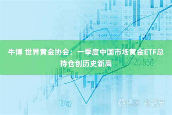 牛博 世界黄金协会：一季度中国市场黄金ETF总持仓创历史新高