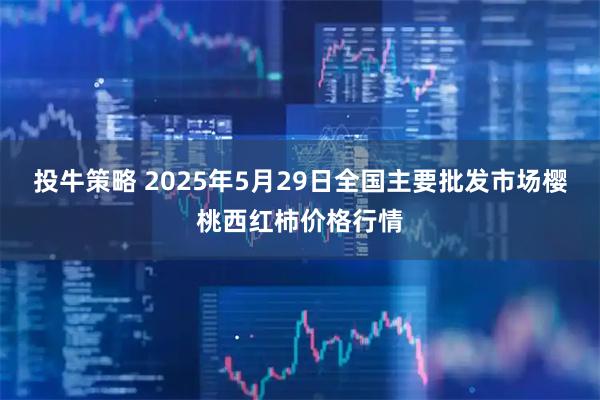 投牛策略 2025年5月29日全国主要批发市场樱桃西红柿价格行情