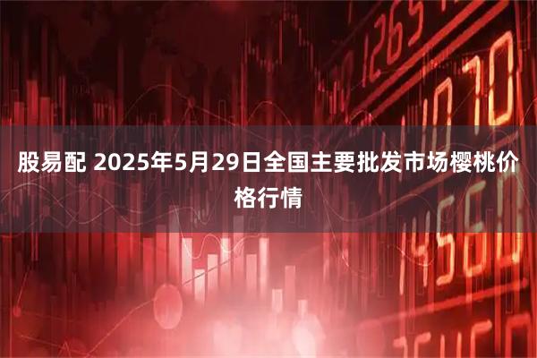 股易配 2025年5月29日全国主要批发市场樱桃价格行情