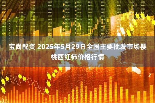 宝尚配资 2025年5月29日全国主要批发市场樱桃西红柿价格行情