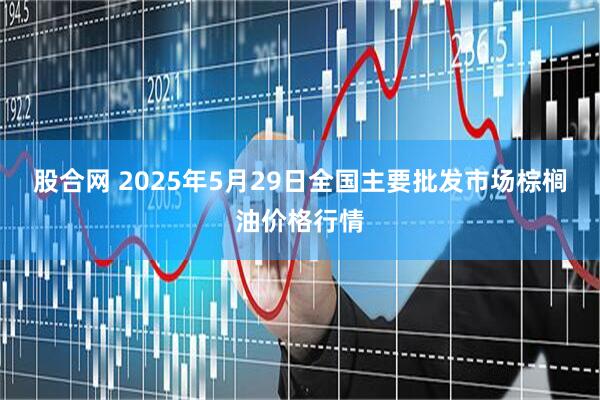 股合网 2025年5月29日全国主要批发市场棕榈油价格行情
