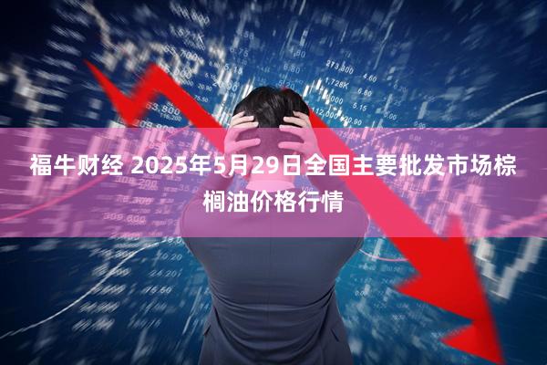 福牛财经 2025年5月29日全国主要批发市场棕榈油价格行情