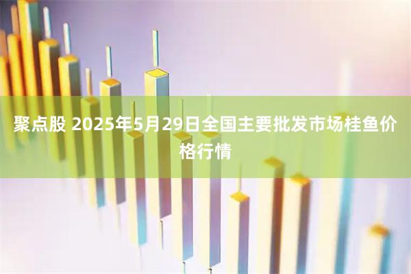 聚点股 2025年5月29日全国主要批发市场桂鱼价格行情