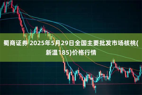 蜀商证券 2025年5月29日全国主要批发市场核桃(新温185)价格行情