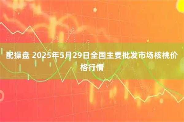 配操盘 2025年5月29日全国主要批发市场核桃价格行情