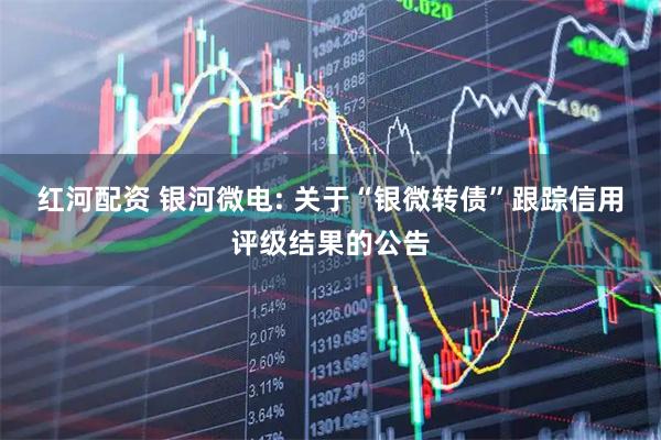 红河配资 银河微电: 关于“银微转债”跟踪信用评级结果的公告