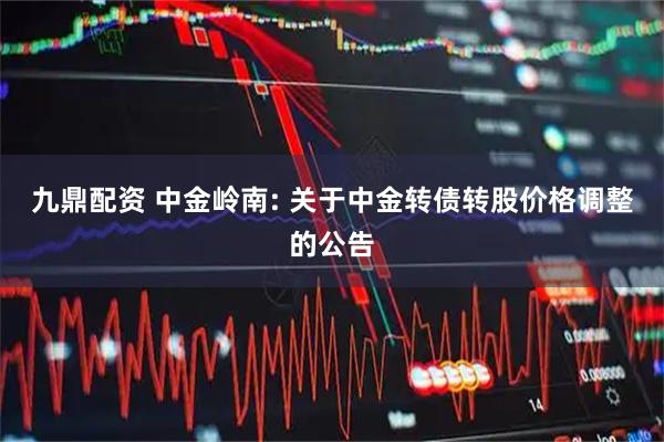 九鼎配资 中金岭南: 关于中金转债转股价格调整的公告