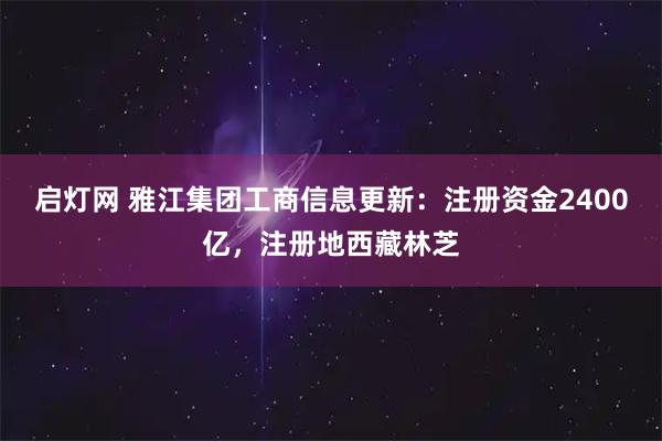 启灯网 雅江集团工商信息更新：注册资金2400亿，注册地西藏林芝