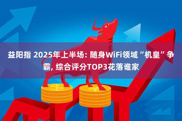 益阳指 2025年上半场: 随身WiFi领域“机皇”争霸, 综合评分TOP3花落谁家
