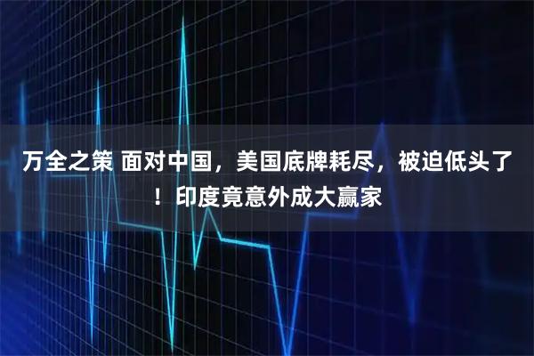 万全之策 面对中国，美国底牌耗尽，被迫低头了！印度竟意外成大赢家