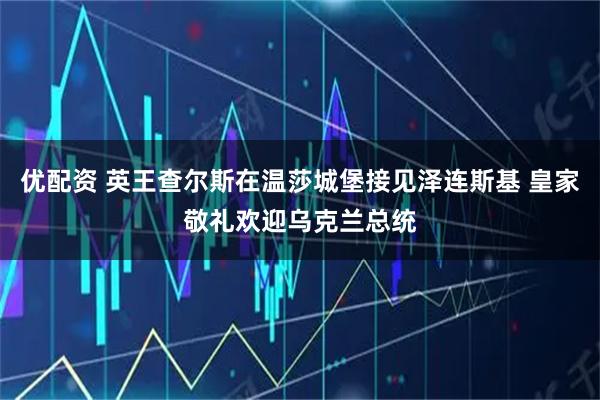 优配资 英王查尔斯在温莎城堡接见泽连斯基 皇家敬礼欢迎乌克兰总统