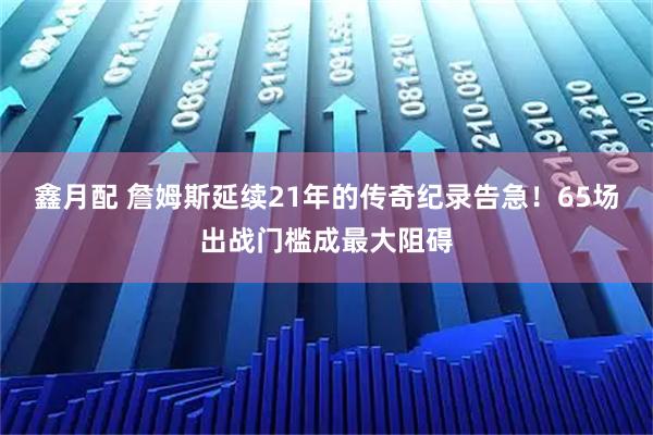 鑫月配 詹姆斯延续21年的传奇纪录告急！65场出战门槛成最大阻碍