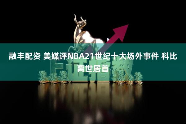 融丰配资 美媒评NBA21世纪十大场外事件 科比离世居首