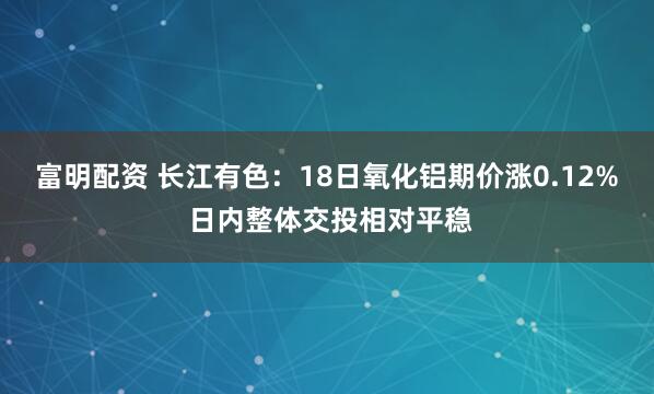 富明配资 长江有色：18日氧化铝期价涨0.12% 日内整体交投相对平稳
