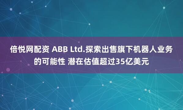 倍悦网配资 ABB Ltd.探索出售旗下机器人业务的可能性 潜在估值超过35亿美元