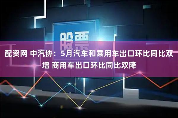 配资网 中汽协：5月汽车和乘用车出口环比同比双增 商用车出口环比同比双降