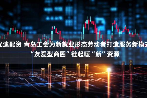 优速配资 青岛工会为新就业形态劳动者打造服务新模式 “友爱型商圈”链起暖“新”资源