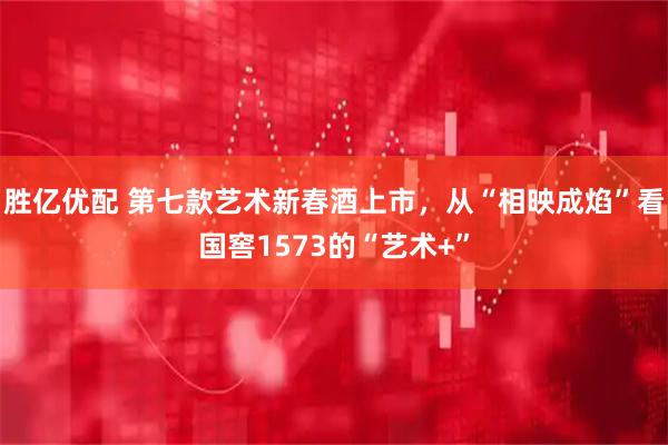 胜亿优配 第七款艺术新春酒上市，从“相映成焰”看国窖1573的“艺术+”