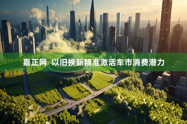 嘉正网  以旧换新精准激活车市消费潜力