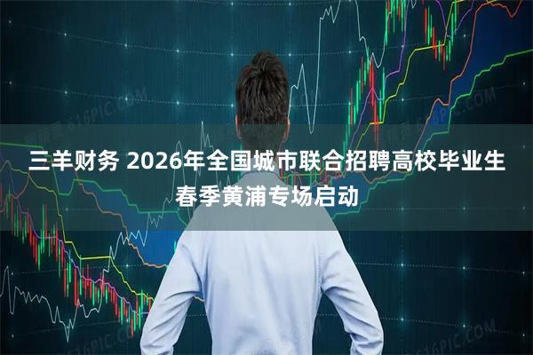 三羊财务 2026年全国城市联合招聘高校毕业生春季黄浦专场启动