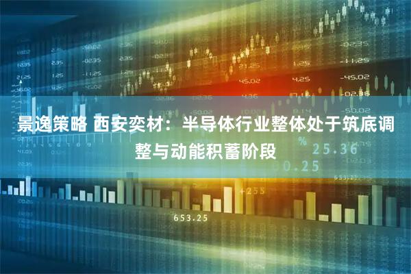 景逸策略 西安奕材：半导体行业整体处于筑底调整与动能积蓄阶段