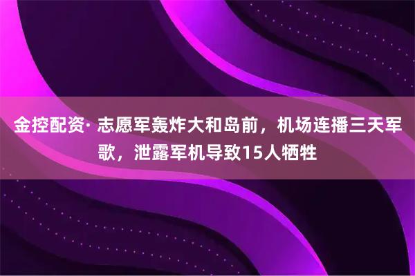 金控配资· 志愿军轰炸大和岛前，机场连播三天军歌，泄露军机导致15人牺牲